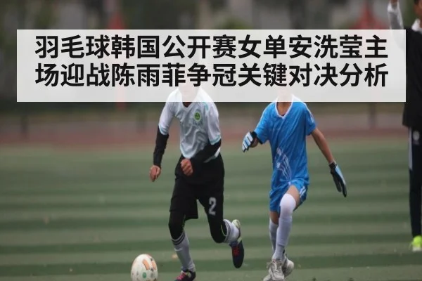 羽毛球韩国公开赛女单安洗莹主场迎战陈雨菲争冠关键对决分析 | kaiyun
