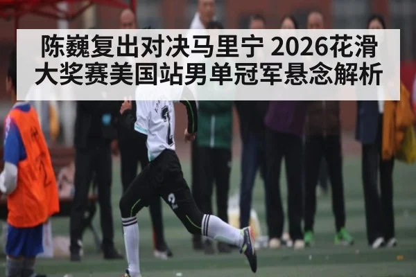 陈巍复出对决马里宁 2026花滑大奖赛美国站男单冠军悬念解析