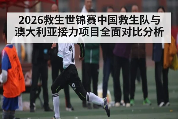 2026救生世锦赛中国救生队与澳大利亚接力项目全面对比分析